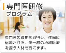 専門医研修プログラム 専門医の資格を取得し、住民に信頼される、第一線の地域医療を担う人材を育てます。